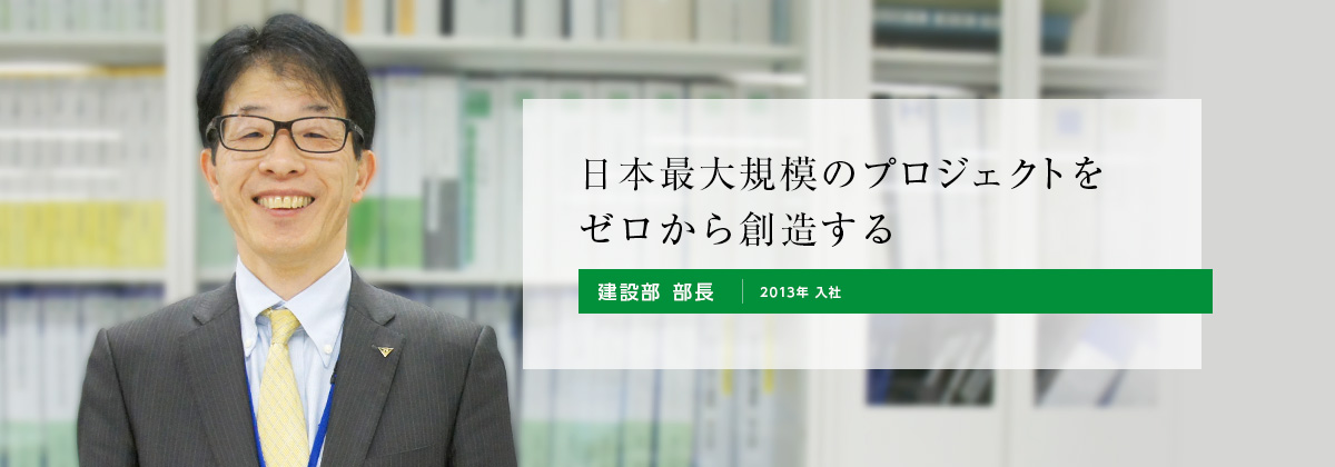 日本最大規模のプロジェクトをゼロから創造する 建設部（2013年 入社）