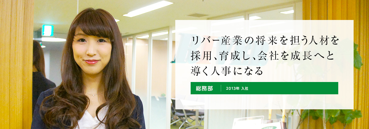 リバー産業の将来を担う人材を採用、育成し、会社を成長へと導く人事になる。総務部 2013年 入社