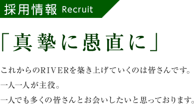 採用情報「真摯に愚直に」これからのRIVERを築き上げていくのは皆さんです。一人一人が主役。一人でも多くの皆さんとお会いしたいと思っております。